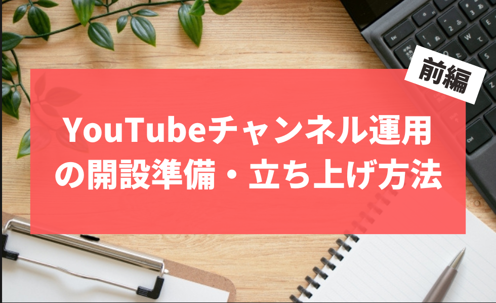YouTubeチャンネル運用の開設準備・立ち上げ方法 前編
