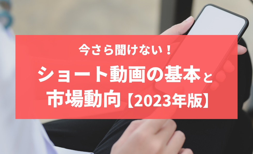 今さら聞けない！ショート動画の基本と市場動向【2023年版】